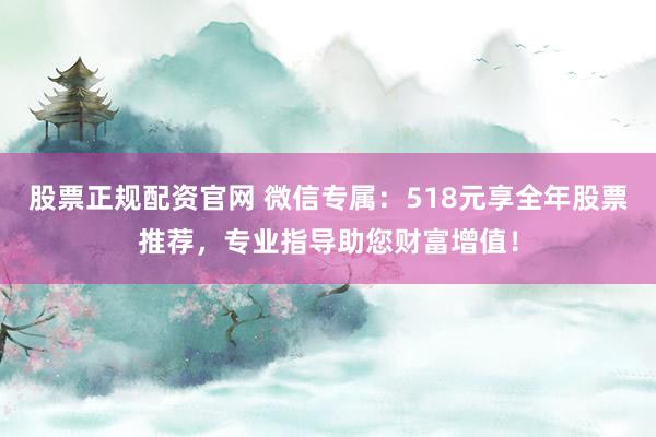 股票正规配资官网 微信专属：518元享全年股票推荐，专业指导助您财富增值！