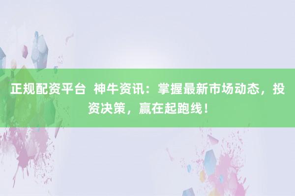 正规配资平台  神牛资讯：掌握最新市场动态，投资决策，赢在起跑线！