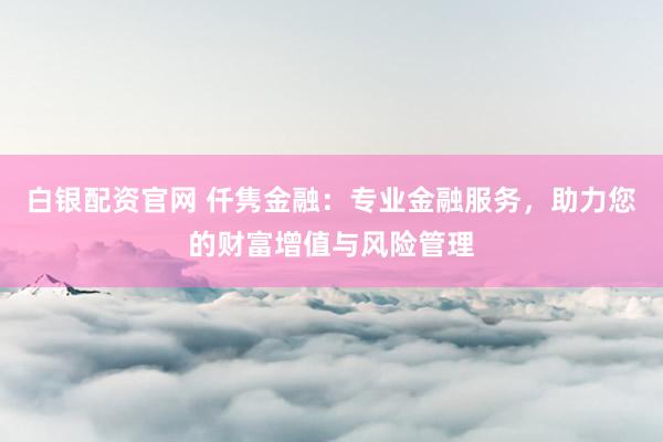 白银配资官网 仟隽金融：专业金融服务，助力您的财富增值与风险管理