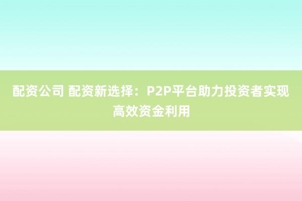 配资公司 配资新选择：P2P平台助力投资者实现高效资金利用