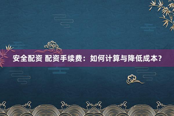 安全配资 配资手续费：如何计算与降低成本？