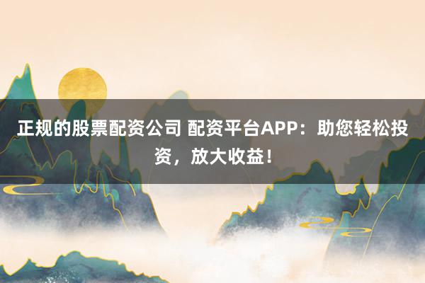 正规的股票配资公司 配资平台APP：助您轻松投资，放大收益！