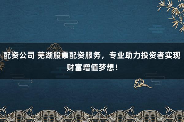 配资公司 芜湖股票配资服务，专业助力投资者实现财富增值梦想！