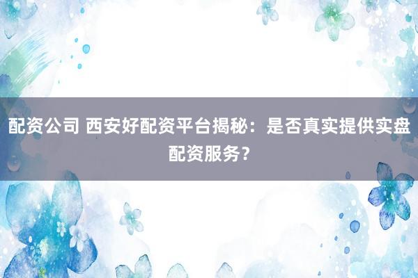 配资公司 西安好配资平台揭秘：是否真实提供实盘配资服务？