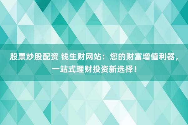 股票炒股配资 钱生财网站：您的财富增值利器，一站式理财投资新选择！