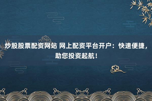 炒股股票配资网站 网上配资平台开户：快速便捷，助您投资起航！
