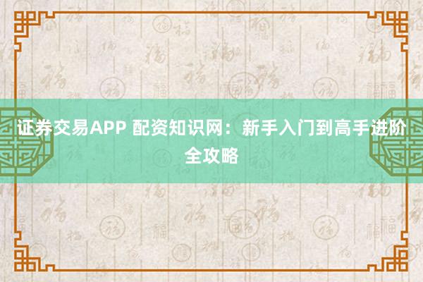证券交易APP 配资知识网：新手入门到高手进阶全攻略
