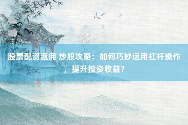 股票配资返佣 炒股攻略：如何巧妙运用杠杆操作，提升投资收益？