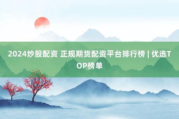 2024炒股配资 正规期货配资平台排行榜 | 优选TOP榜单