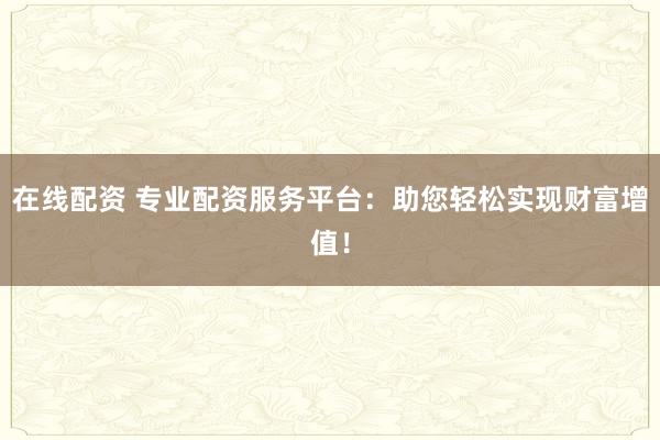 在线配资 专业配资服务平台：助您轻松实现财富增值！