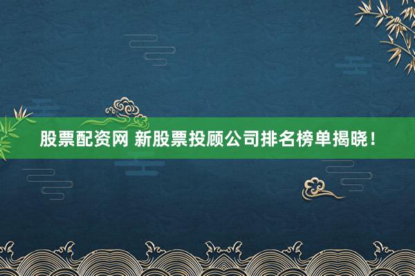 股票配资网 新股票投顾公司排名榜单揭晓！