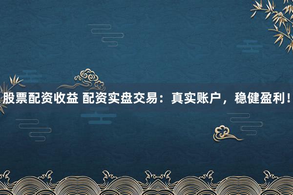 股票配资收益 配资实盘交易：真实账户，稳健盈利！