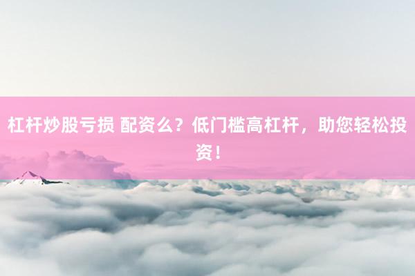 杠杆炒股亏损 配资么？低门槛高杠杆，助您轻松投资！