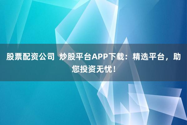 股票配资公司  炒股平台APP下载：精选平台，助您投资无忧！
