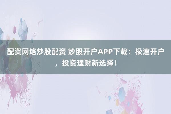 配资网络炒股配资 炒股开户APP下载：极速开户，投资理财新选择！