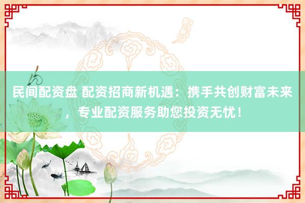 民间配资盘 配资招商新机遇：携手共创财富未来，专业配资服务助您投资无忧！