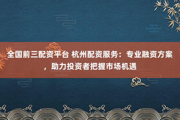 全国前三配资平台 杭州配资服务：专业融资方案，助力投资者把握市场机遇
