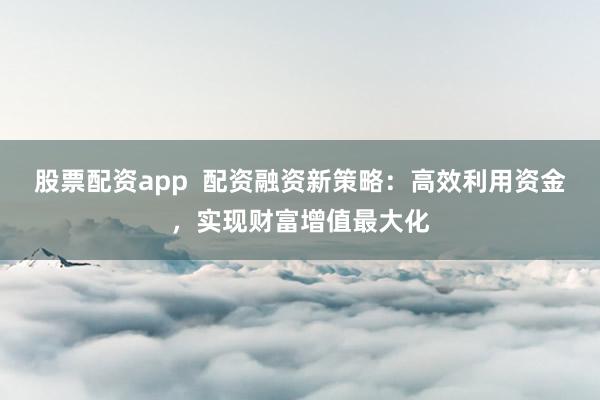 股票配资app  配资融资新策略：高效利用资金，实现财富增值最大化