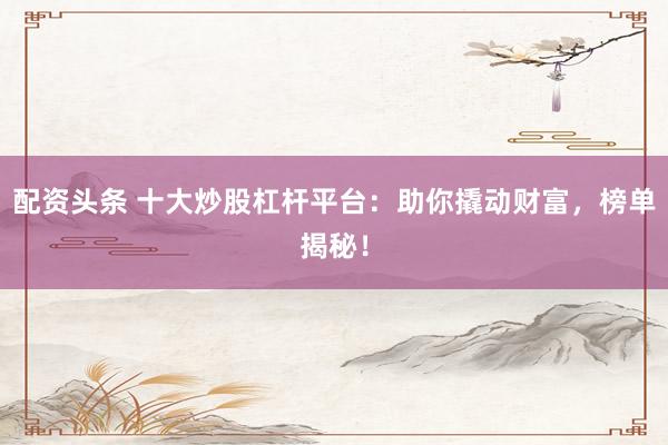 配资头条 十大炒股杠杆平台：助你撬动财富，榜单揭秘！