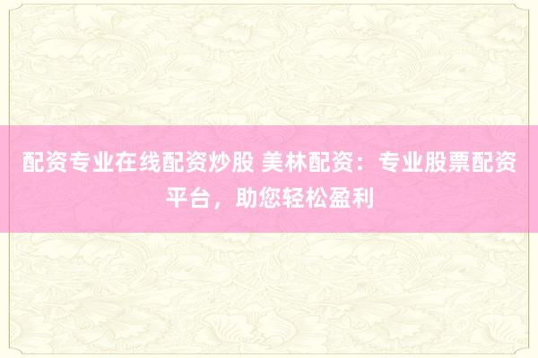 配资专业在线配资炒股 美林配资：专业股票配资平台，助您轻松盈利