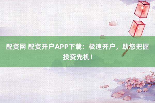 配资网 配资开户APP下载：极速开户，助您把握投资先机！