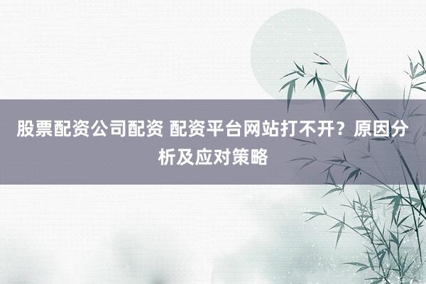 股票配资公司配资 配资平台网站打不开？原因分析及应对策略