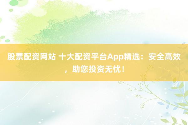 股票配资网站 十大配资平台App精选：安全高效，助您投资无忧！