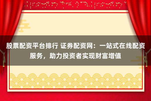 股票配资平台排行 证券配资网：一站式在线配资服务，助力投资者实现财富增值
