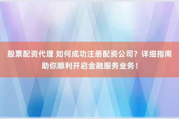 股票配资代理 如何成功注册配资公司？详细指南助你顺利开启金融服务业务！