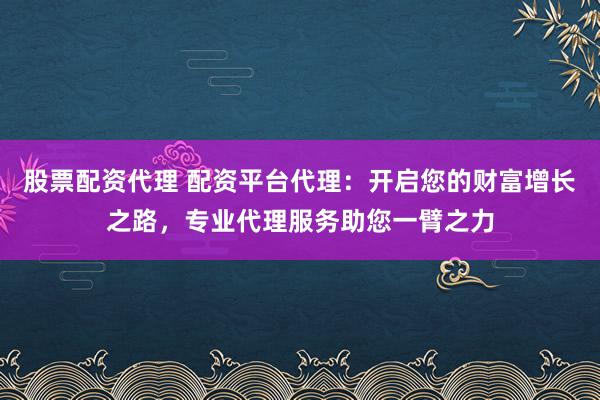 股票配资代理 配资平台代理：开启您的财富增长之路，专业代理服务助您一臂之力
