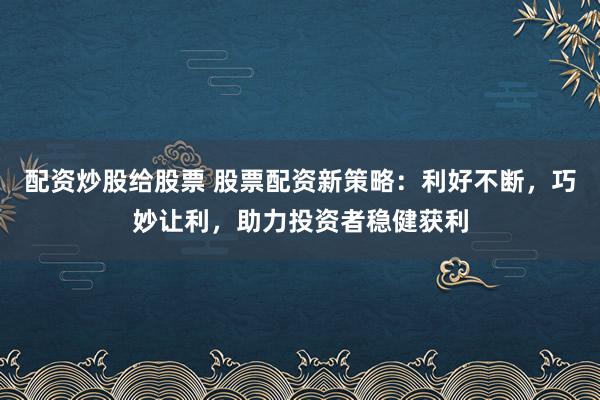 配资炒股给股票 股票配资新策略：利好不断，巧妙让利，助力投资者稳健获利