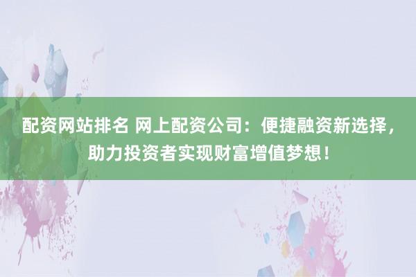 配资网站排名 网上配资公司：便捷融资新选择，助力投资者实现财富增值梦想！