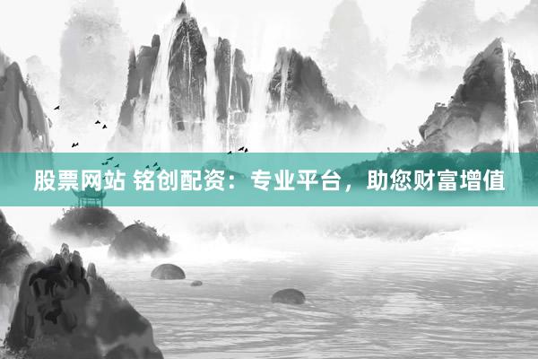 股票网站 铭创配资：专业平台，助您财富增值