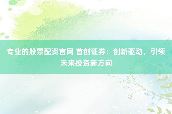 专业的股票配资官网 首创证券：创新驱动，引领未来投资新方向