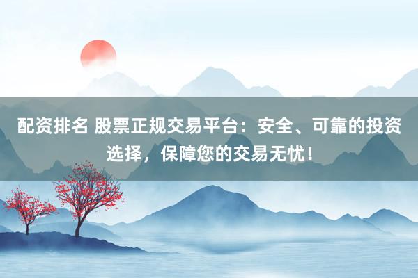 配资排名 股票正规交易平台：安全、可靠的投资选择，保障您的交易无忧！