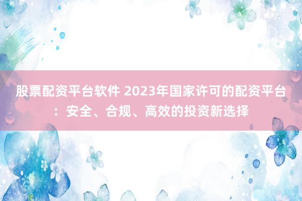 股票配资平台软件 2023年国家许可的配资平台：安全、合规、高效的投资新选择