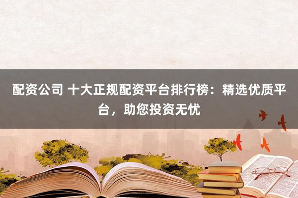 配资公司 十大正规配资平台排行榜：精选优质平台，助您投资无忧