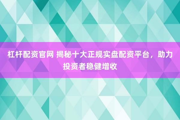 杠杆配资官网 揭秘十大正规实盘配资平台，助力投资者稳健增收