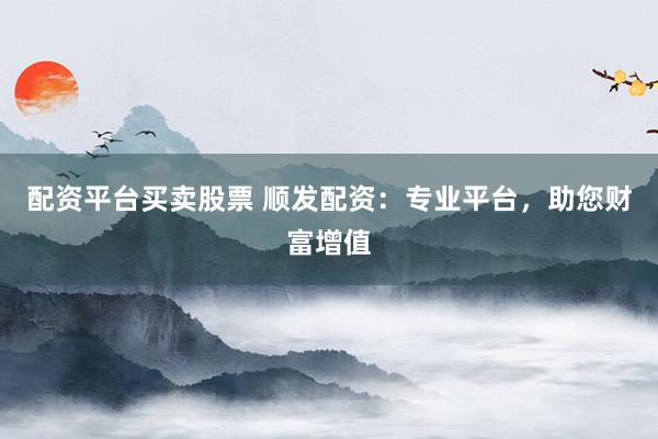 配资平台买卖股票 顺发配资：专业平台，助您财富增值