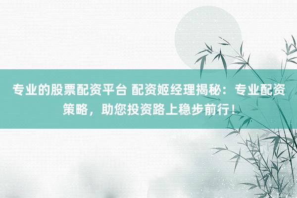 专业的股票配资平台 配资姬经理揭秘：专业配资策略，助您投资路上稳步前行！