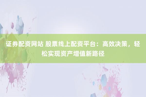 证券配资网站 股票线上配资平台：高效决策，轻松实现资产增值新路径