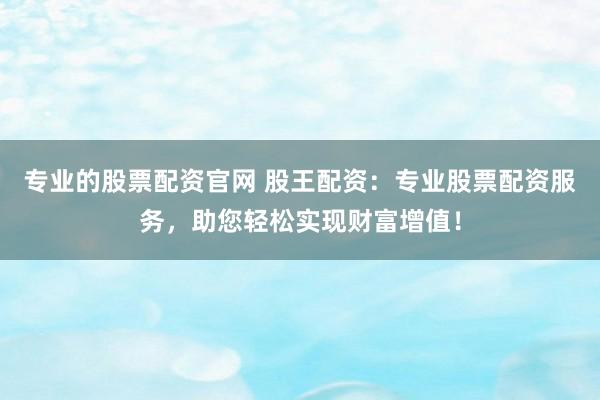 专业的股票配资官网 股王配资：专业股票配资服务，助您轻松实现财富增值！
