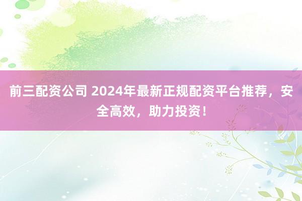 前三配资公司 2024年最新正规配资平台推荐，安全高效，助力投资！