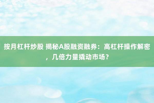 按月杠杆炒股 揭秘A股融资融券：高杠杆操作解密，几倍力量撬动市场？