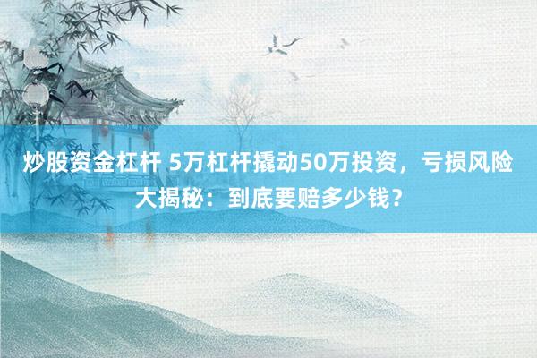 炒股资金杠杆 5万杠杆撬动50万投资，亏损风险大揭秘：到底要赔多少钱？