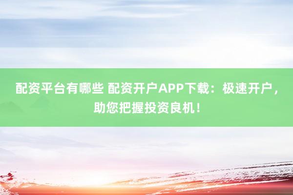 配资平台有哪些 配资开户APP下载：极速开户，助您把握投资良机！