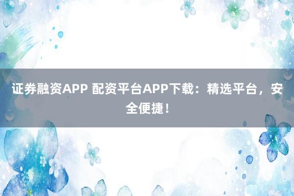 证券融资APP 配资平台APP下载：精选平台，安全便捷！