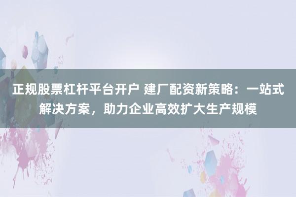 正规股票杠杆平台开户 建厂配资新策略：一站式解决方案，助力企业高效扩大生产规模