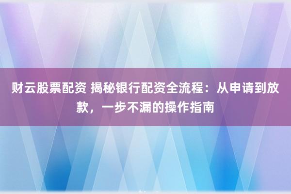 财云股票配资 揭秘银行配资全流程：从申请到放款，一步不漏的操作指南