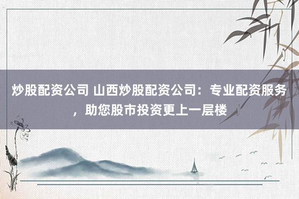 炒股配资公司 山西炒股配资公司：专业配资服务，助您股市投资更上一层楼